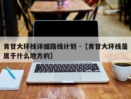 青甘大环线详细路线计划 -【青甘大环线是属于什么地方的】