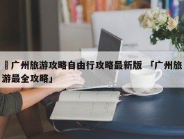 ✅广州旅游攻略自由行攻略最新版 「广州旅游最全攻略」