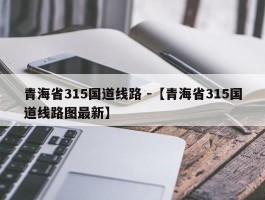 青海省315国道线路 -【青海省315国道线路图最新】