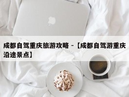 成都自驾重庆旅游攻略 -【成都自驾游重庆沿途景点】