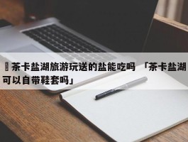 ✅茶卡盐湖旅游玩送的盐能吃吗 「茶卡盐湖可以自带鞋套吗」