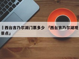 ✅西台吉乃尔湖门票多少 「西台吉乃尔湖观景点」