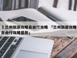 ✅兰州旅游攻略自由行攻略 「兰州旅游攻略自由行攻略最新」