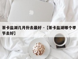 茶卡盐湖几月份去最好 -【茶卡盐湖哪个季节去好】