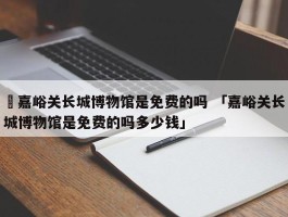 ✅嘉峪关长城博物馆是免费的吗 「嘉峪关长城博物馆是免费的吗多少钱」