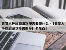 青甘大环线旅游攻略需要带什么 -【青甘大环线旅游攻略需要带什么东西】