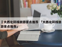 ✅大西北环线旅游景点推荐 「大西北环线旅游景点推荐」