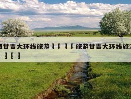 「甘青环线旅游几月份合适呢图片」甘青环线旅游几月份合适呢图片大全✅