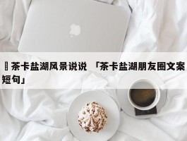 ✅茶卡盐湖风景说说 「茶卡盐湖朋友圈文案短句」