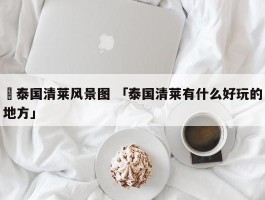 ✅泰国清莱风景图 「泰国清莱有什么好玩的地方」