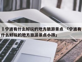 ✅宁波有什么好玩的地方旅游景点 「宁波有什么好玩的地方旅游景点小孩」