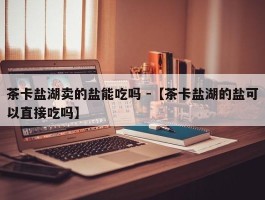 茶卡盐湖卖的盐能吃吗 -【茶卡盐湖的盐可以直接吃吗】