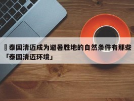 ✅泰国清迈成为避暑胜地的自然条件有那些 「泰国清迈环境」