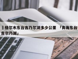 ✅格尔木东台吉乃尔湖多少公里 「青海东台吉尔乃湖」