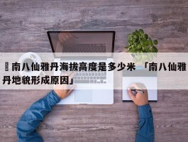 ✅南八仙雅丹海拔高度是多少米 「南八仙雅丹地貌形成原因」