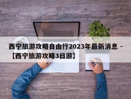 西宁旅游攻略自由行2023年最新消息 -【西宁旅游攻略3日游】