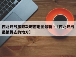 西北环线旅游攻略游地图最新 -【西北环线最值得去的地方】