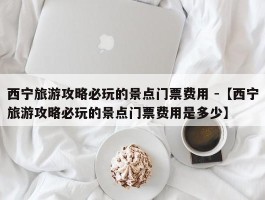 西宁旅游攻略必玩的景点门票费用 -【西宁旅游攻略必玩的景点门票费用是多少】