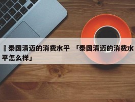 ✅泰国清迈的消费水平 「泰国清迈的消费水平怎么样」