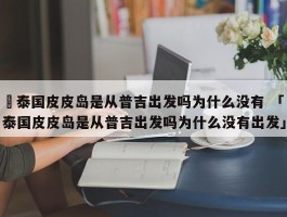 ✅泰国皮皮岛是从普吉出发吗为什么没有 「泰国皮皮岛是从普吉出发吗为什么没有出发」