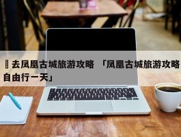 ✅去凤凰古城旅游攻略 「凤凰古城旅游攻略自由行一天」