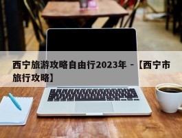 西宁旅游攻略自由行2023年 -【西宁市旅行攻略】