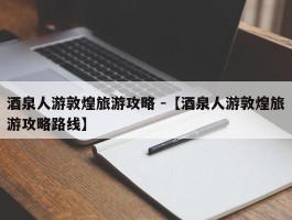 酒泉人游敦煌旅游攻略 -【酒泉人游敦煌旅游攻略路线】