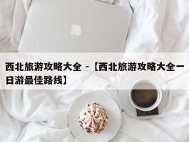 西北旅游攻略大全 -【西北旅游攻略大全一日游最佳路线】