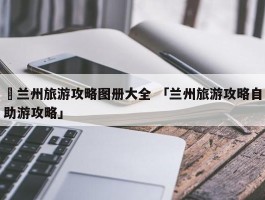 ✅兰州旅游攻略图册大全 「兰州旅游攻略自助游攻略」