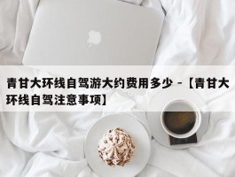 青甘大环线自驾游大约费用多少 -【青甘大环线自驾注意事项】