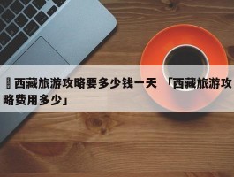 ✅西藏旅游攻略要多少钱一天 「西藏旅游攻略费用多少」