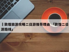 ✅敦煌旅游攻略二日游推荐理由 「敦煌二日游路线」