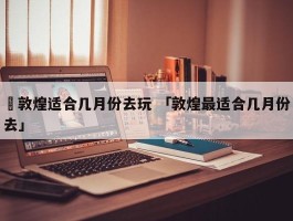 ✅敦煌适合几月份去玩 「敦煌最适合几月份去」