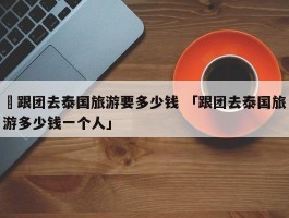 ✅跟团去泰国旅游要多少钱 「跟团去泰国旅游多少钱一个人」