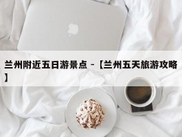 兰州附近五日游景点 -【兰州五天旅游攻略】