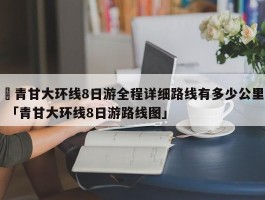 ✅青甘大环线8日游全程详细路线有多少公里 「青甘大环线8日游路线图」