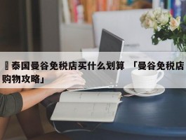 ✅泰国曼谷免税店买什么划算 「曼谷免税店购物攻略」