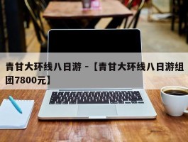 青甘大环线八日游 -【青甘大环线八日游组团7800元】