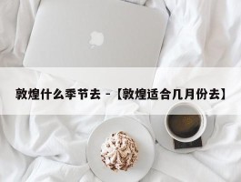 敦煌什么季节去 -【敦煌适合几月份去】