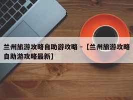 兰州旅游攻略自助游攻略 -【兰州旅游攻略自助游攻略最新】