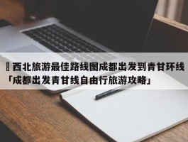 ✅西北旅游最佳路线图成都出发到青甘环线 「成都出发青甘线自由行旅游攻略」