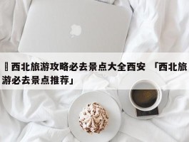 ✅西北旅游攻略必去景点大全西安 「西北旅游必去景点推荐」