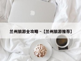 兰州旅游全攻略 -【兰州旅游推荐】