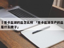 ✅茶卡盐湖的盐怎么样 「茶卡盐湖生产的盐是什么牌子」