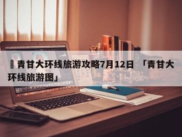 ✅青甘大环线旅游攻略7月12日 「青甘大环线旅游图」