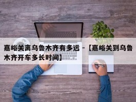 嘉峪关离乌鲁木齐有多远 -【嘉峪关到乌鲁木齐开车多长时间】