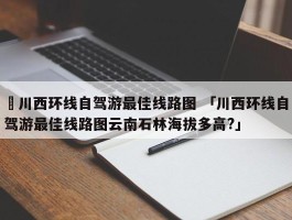 ✅川西环线自驾游最佳线路图 「川西环线自驾游最佳线路图云南石林海拔多高?」