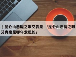 ✅昆仑山恶魔之眼艾肯泉 「昆仑山恶魔之眼艾肯泉是哪年发现的」