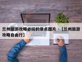 兰州旅游攻略必玩的景点图片 -【兰州旅游攻略自由行】