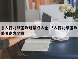 ✅大西北旅游攻略景点大全 「大西北旅游攻略景点大全图」